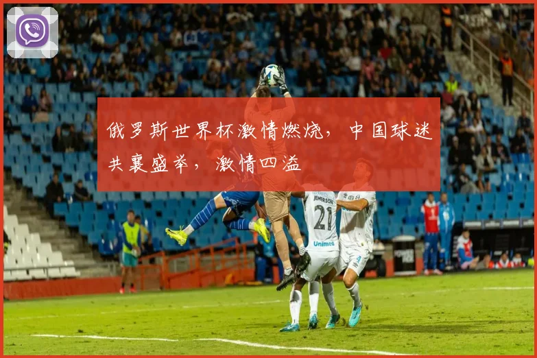 俄罗斯世界杯激情燃烧，中国球迷共襄盛举，激情四溢