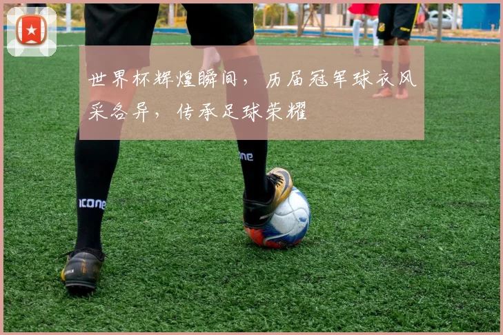 世界杯辉煌瞬间，历届冠军球衣风采各异，传承足球荣耀