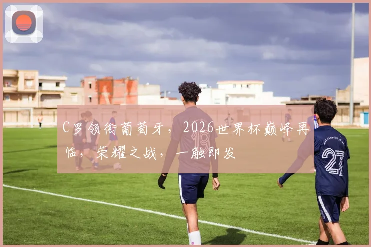 C罗领衔葡萄牙，2026世界杯巅峰再临，荣耀之战，一触即发