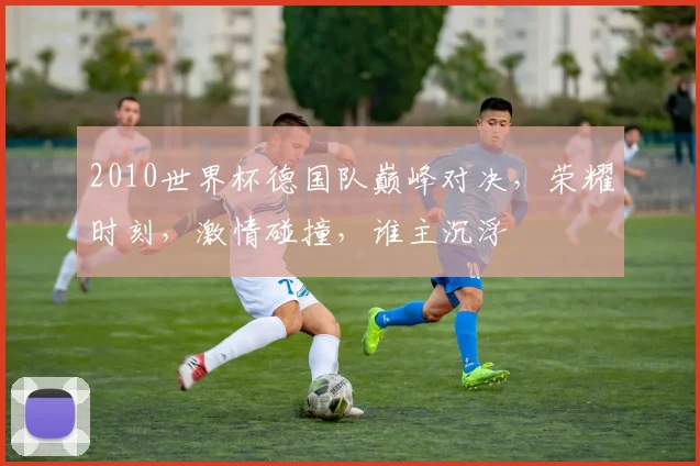 2010世界杯德国队巅峰对决，荣耀时刻，激情碰撞，谁主沉浮